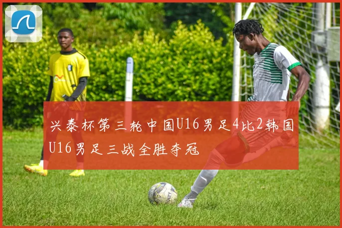 兴泰杯第三轮中国U16男足4比2韩国U16男足三战全胜夺冠