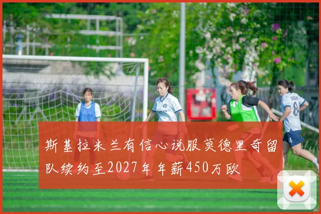 斯基拉米兰有信心说服莫德里奇留队续约至2027年年薪450万欧