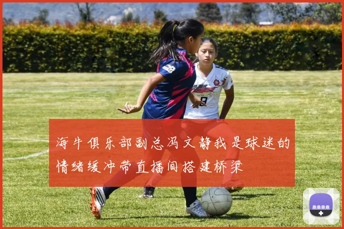 海牛俱乐部副总冯文静我是球迷的情绪缓冲带直播间搭建桥梁